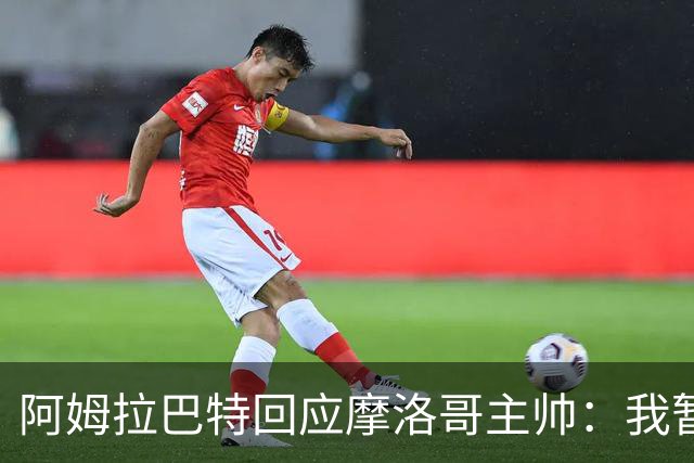 阿姆拉巴特回应摩洛哥主帅：我暂时退出国家队并非不满出场时间少